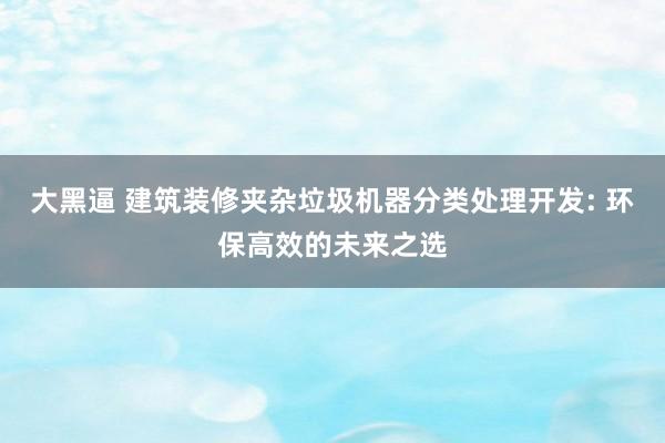 大黑逼 建筑装修夹杂垃圾机器分类处理开发: 环保高效的未来之选