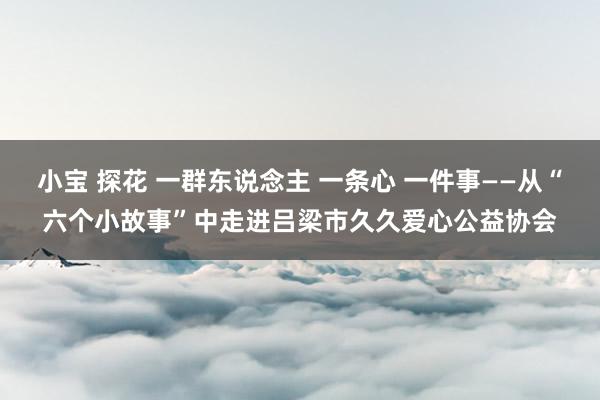小宝 探花 一群东说念主 一条心 一件事——从“六个小故事”中走进吕梁市久久爱心公益协会