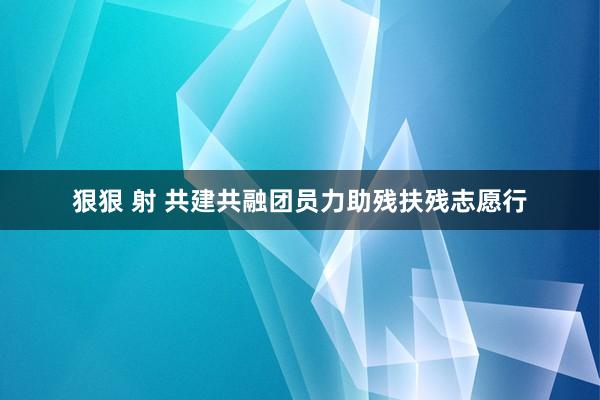 狠狠 射 共建共融团员力助残扶残志愿行