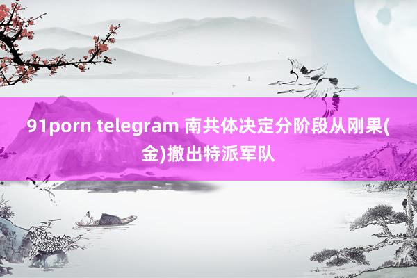 91porn telegram 南共体决定分阶段从刚果(金)撤出特派军队