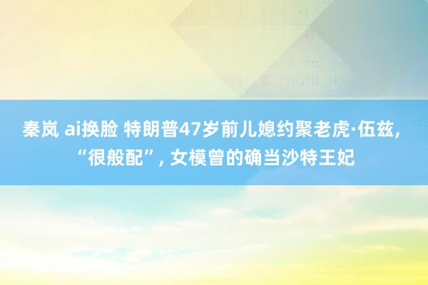 秦岚 ai换脸 特朗普47岁前儿媳约聚老虎·伍兹， “很般配”， 女模曾的确当沙特王妃