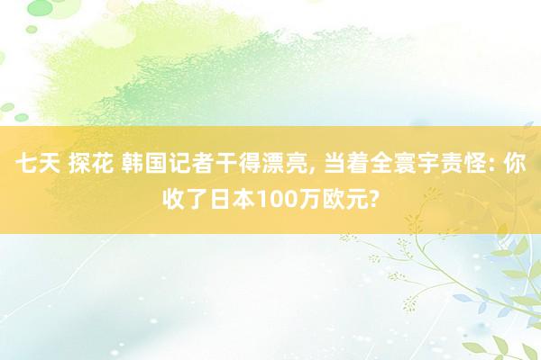 七天 探花 韩国记者干得漂亮， 当着全寰宇责怪: 你收了日本100万欧元?