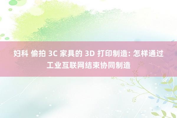 妇科 偷拍 3C 家具的 3D 打印制造: 怎样通过工业互联网结束协同制造