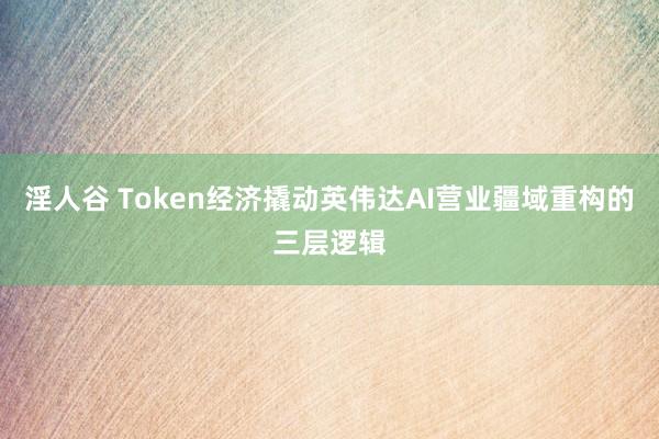 淫人谷 Token经济撬动英伟达AI营业疆域重构的三层逻辑