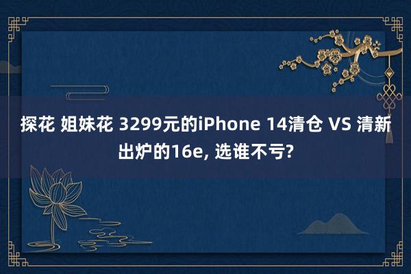 探花 姐妹花 3299元的iPhone 14清仓 VS 清新出炉的16e， 选谁不亏?