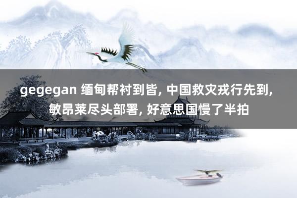 gegegan 缅甸帮衬到皆， 中国救灾戎行先到， 敏昂莱尽头部署， 好意思国慢了半拍