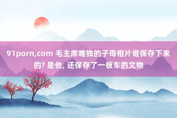 91porn，com 毛主席唯独的子母相片谁保存下来的? 是他， 还保存了一板车的文物
