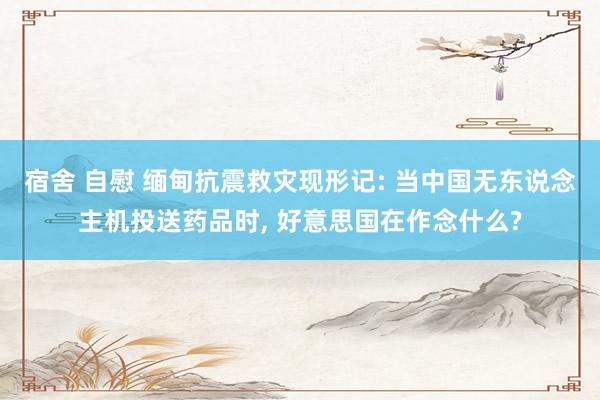 宿舍 自慰 缅甸抗震救灾现形记: 当中国无东说念主机投送药品时， 好意思国在作念什么?