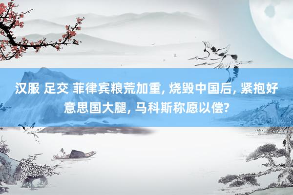 汉服 足交 菲律宾粮荒加重， 烧毁中国后， 紧抱好意思国大腿， 马科斯称愿以偿?