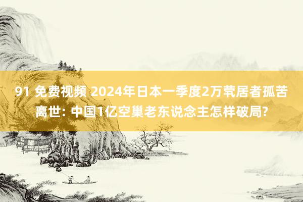 91 免费视频 2024年日本一季度2万茕居者孤苦离世: 中国1亿空巢老东说念主怎样破局?