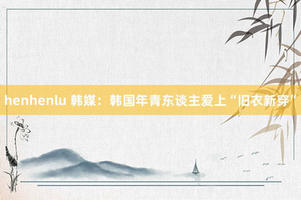 henhenlu 韩媒：韩国年青东谈主爱上“旧衣新穿”