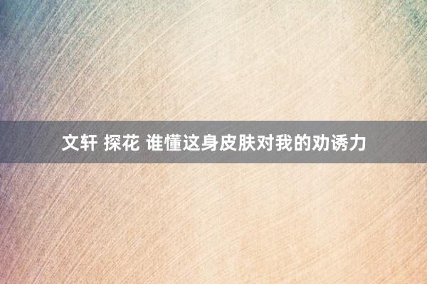 文轩 探花 谁懂这身皮肤对我的劝诱力