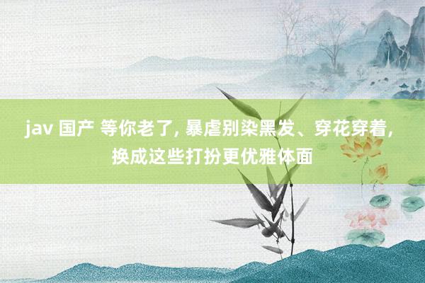 jav 国产 等你老了， 暴虐别染黑发、穿花穿着， 换成这些打扮更优雅体面