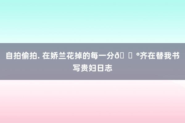自拍偷拍. 在娇兰花掉的每一分💰齐在替我书写贵妇日志