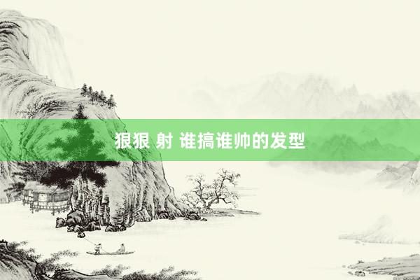 狠狠 射 谁搞谁帅的发型