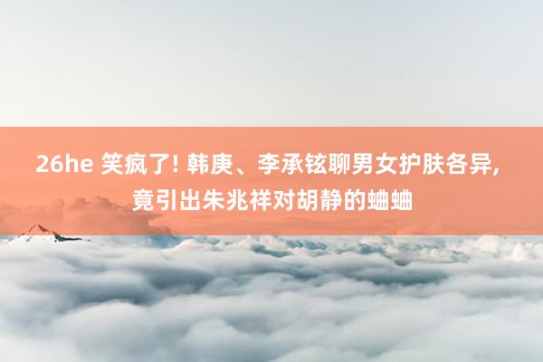 26he 笑疯了! 韩庚、李承铉聊男女护肤各异， 竟引出朱兆祥对胡静的蛐蛐
