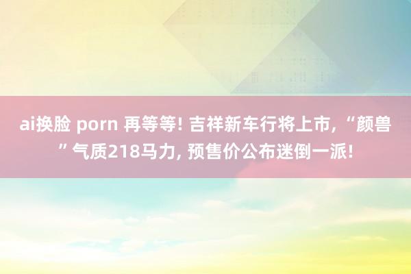 ai换脸 porn 再等等! 吉祥新车行将上市， “颜兽”气质218马力， 预售价公布迷倒一派!