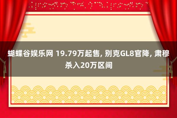 蝴蝶谷娱乐网 19.79万起售， 别克GL8官降， 肃穆杀入20万区间