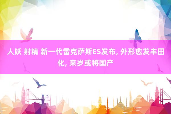 人妖 射精 新一代雷克萨斯ES发布， 外形愈发丰田化， 来岁或将国产