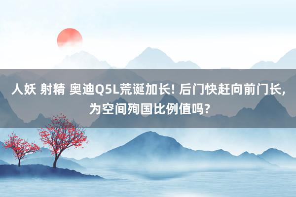 人妖 射精 奥迪Q5L荒诞加长! 后门快赶向前门长， 为空间殉国比例值吗?