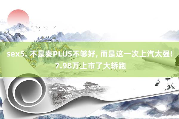 sex5. 不是秦PLUS不够好， 而是这一次上汽太强! 7.98万上市了大轿跑