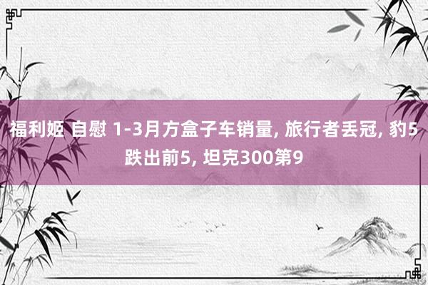 福利姬 自慰 1-3月方盒子车销量， 旅行者丢冠， 豹5跌出前5， 坦克300第9
