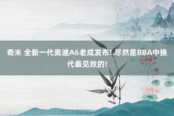 奇米 全新一代奥迪A6老成发布! 尽然是BBA中换代最见效的!