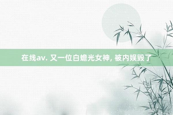 在线av. 又一位白蟾光女神， 被内娱毁了