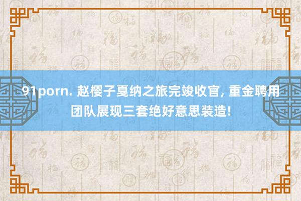 91porn. 赵樱子戛纳之旅完竣收官， 重金聘用团队展现三套绝好意思装造!