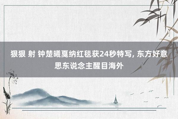 狠狠 射 钟楚曦戛纳红毯获24秒特写， 东方好意思东说念主醒目海外
