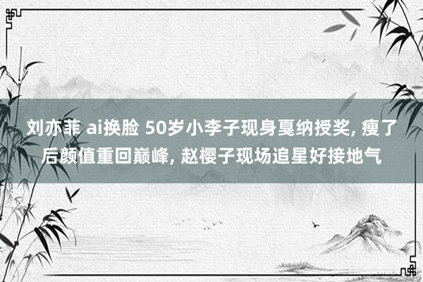 刘亦菲 ai换脸 50岁小李子现身戛纳授奖， 瘦了后颜值重回巅峰， 赵樱子现场追星好接地气