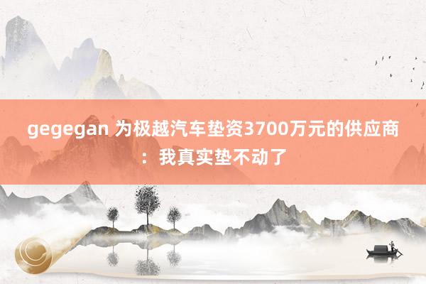 gegegan 为极越汽车垫资3700万元的供应商：我真实垫不动了