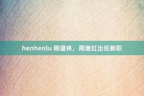 henhenlu 刚退休，周继红出任新职