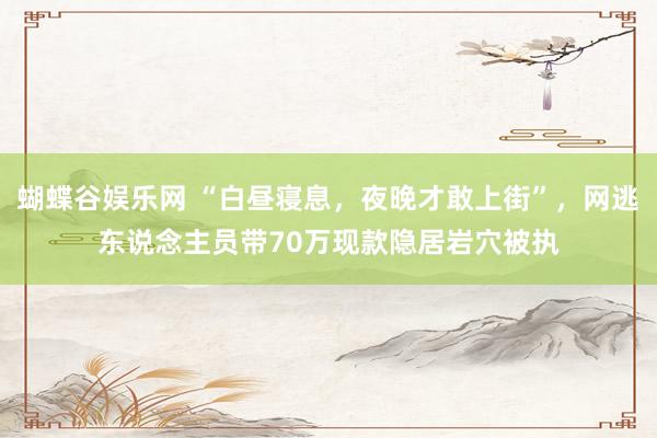 蝴蝶谷娱乐网 “白昼寝息，夜晚才敢上街”，网逃东说念主员带70万现款隐居岩穴被执
