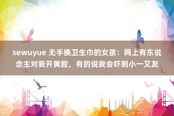 sewuyue 无手换卫生巾的女孩：网上有东说念主对我开黄腔，有的说我会吓到小一又友