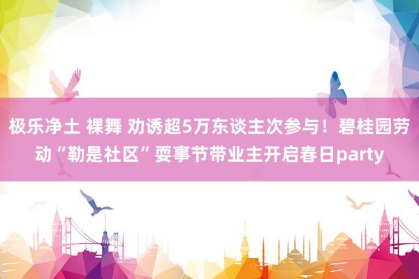 极乐净土 裸舞 劝诱超5万东谈主次参与！碧桂园劳动“勒是社区”耍事节带业主开启春日party