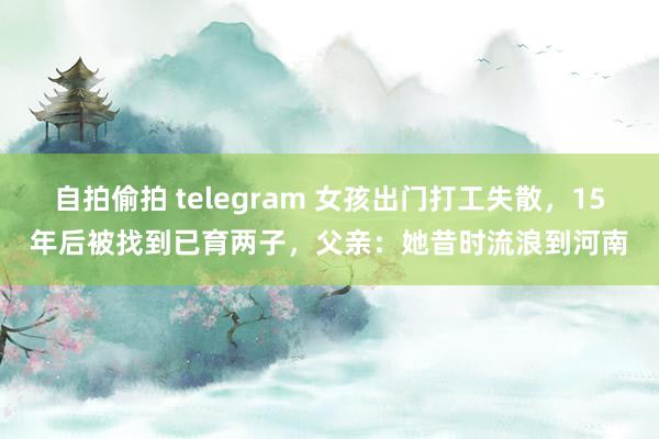 自拍偷拍 telegram 女孩出门打工失散，15年后被找到已育两子，父亲：她昔时流浪到河南