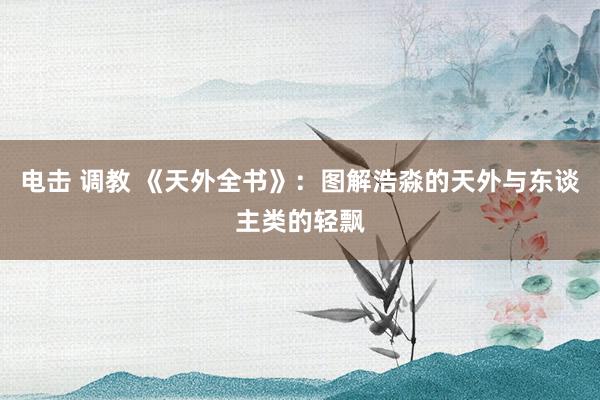 电击 调教 《天外全书》：图解浩淼的天外与东谈主类的轻飘