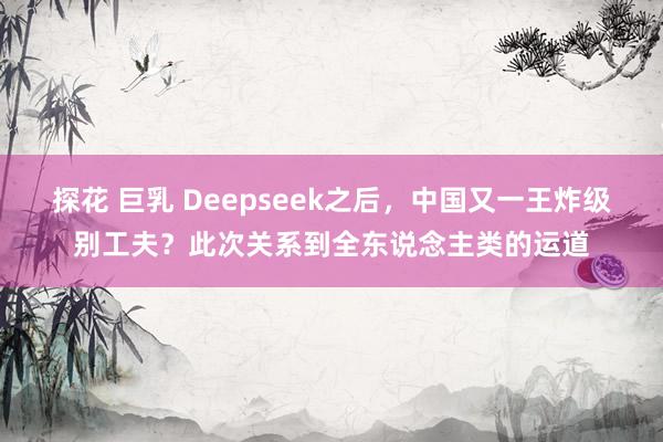 探花 巨乳 Deepseek之后，中国又一王炸级别工夫？此次关系到全东说念主类的运道