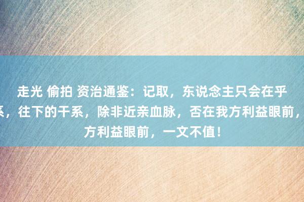 走光 偷拍 资治通鉴：记取，东说念主只会在乎往上的干系，往下的干系，除非近亲血脉，否在我方利益眼前，一文不值！