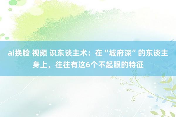 ai换脸 视频 识东谈主术：在“城府深”的东谈主身上，往往有这6个不起眼的特征