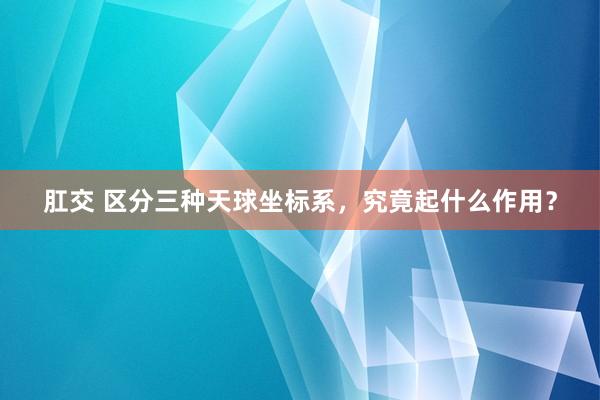 肛交 区分三种天球坐标系，究竟起什么作用？