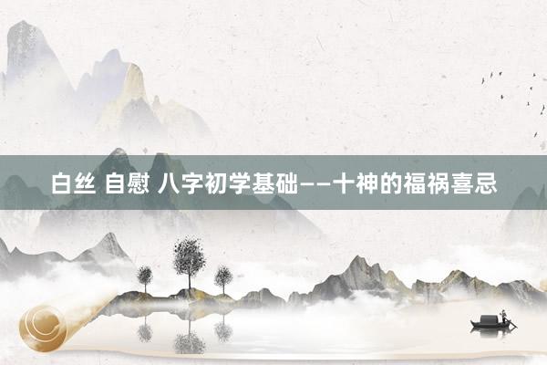 白丝 自慰 八字初学基础——十神的福祸喜忌