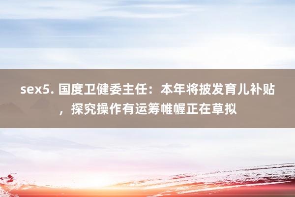 sex5. 国度卫健委主任：本年将披发育儿补贴，探究操作有运筹帷幄正在草拟