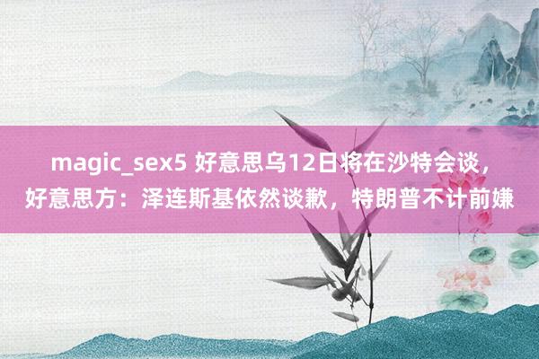 magic_sex5 好意思乌12日将在沙特会谈，好意思方：泽连斯基依然谈歉，特朗普不计前嫌