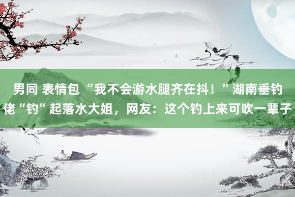 男同 表情包 “我不会游水腿齐在抖！”湖南垂钓佬“钓”起落水大姐，网友：这个钓上来可吹一辈子