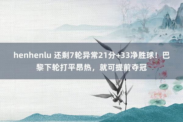 henhenlu 还剩7轮异常21分+33净胜球！巴黎下轮打平昂热，就可提前夺冠