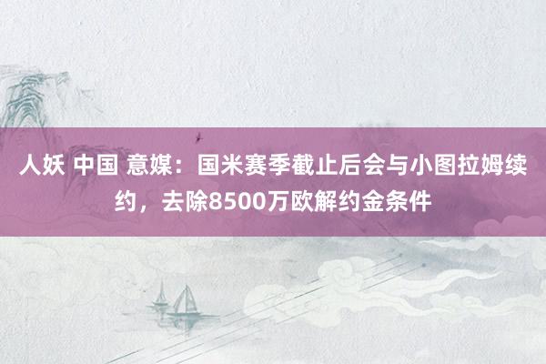 人妖 中国 意媒：国米赛季截止后会与小图拉姆续约，去除8500万欧解约金条件