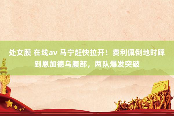 处女膜 在线av 马宁赶快拉开！费利佩倒地时踩到恩加德乌腹部，两队爆发突破