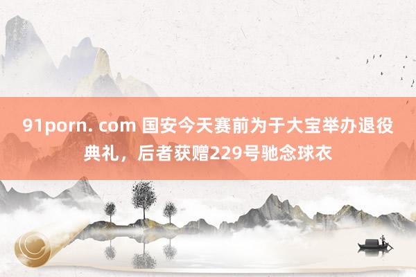 91porn. com 国安今天赛前为于大宝举办退役典礼，后者获赠229号驰念球衣